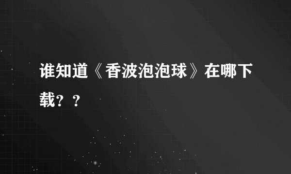 谁知道《香波泡泡球》在哪下载？？