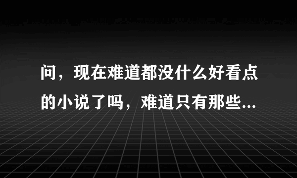 问，现在难道都没什么好看点的小说了吗，难道只有那些大神的才有看头？求好小说！！！