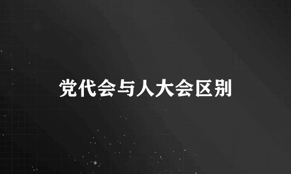 党代会与人大会区别