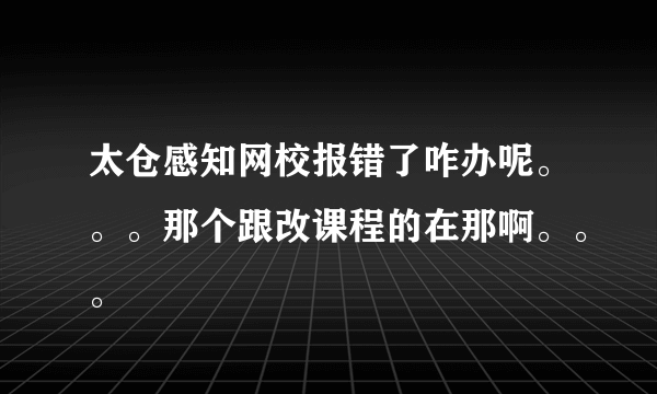 太仓感知网校报错了咋办呢。。。那个跟改课程的在那啊。。。