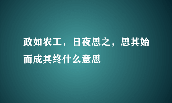 政如农工，日夜思之，思其始而成其终什么意思