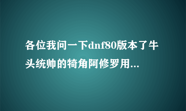 各位我问一下dnf80版本了牛头统帅的犄角阿修罗用这么样？