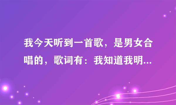 我今天听到一首歌，是男女合唱的，歌词有：我知道我明了，后面我就记不起来了，大家哈知道是什么歌谢谢