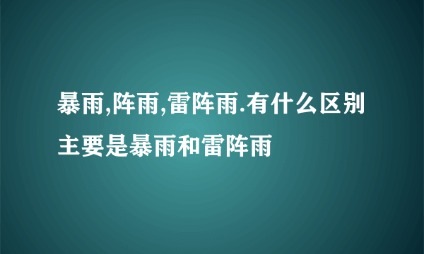 暴雨,阵雨,雷阵雨.有什么区别主要是暴雨和雷阵雨