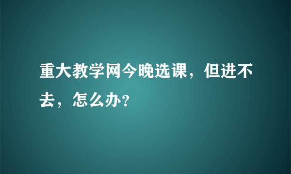 重大教学网今晚选课，但进不去，怎么办？