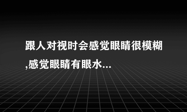 跟人对视时会感觉眼睛很模糊,感觉眼睛有眼水...