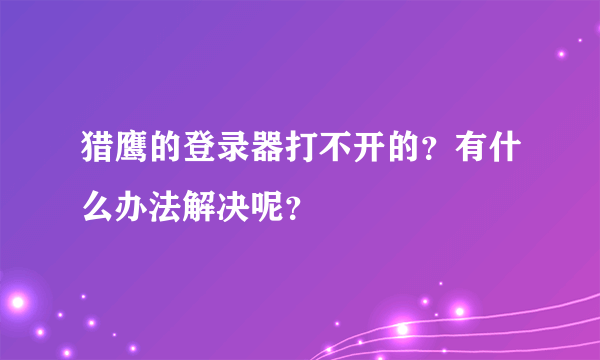 猎鹰的登录器打不开的？有什么办法解决呢？