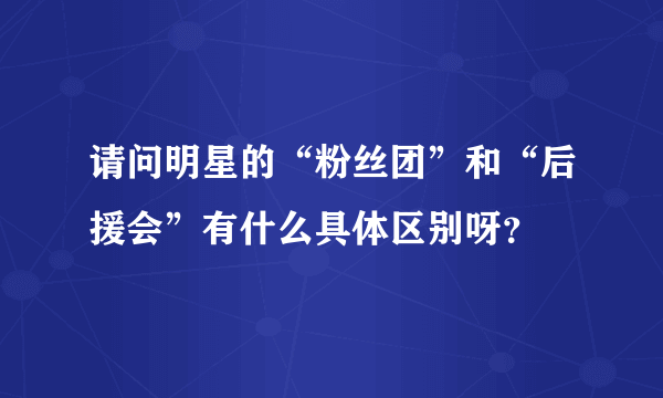 请问明星的“粉丝团”和“后援会”有什么具体区别呀？