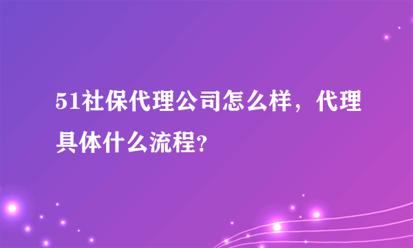 51社保代理公司怎么样，代理具体什么流程？