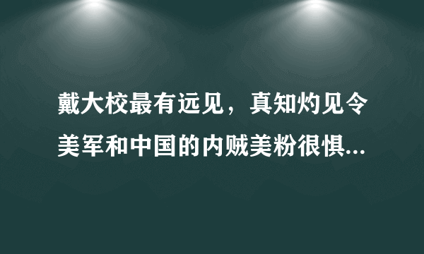 戴大校最有远见，真知灼见令美军和中国的内贼美粉很惧怕，那些造谣和损他的都是些什么人，望国安查查。