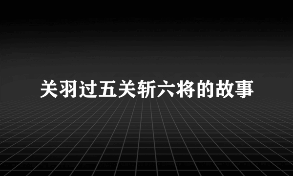 关羽过五关斩六将的故事