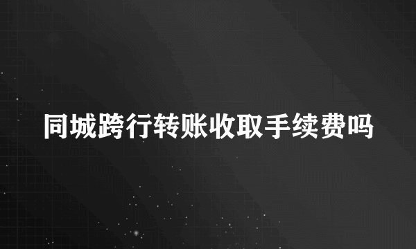 同城跨行转账收取手续费吗