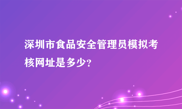 深圳市食品安全管理员模拟考核网址是多少？