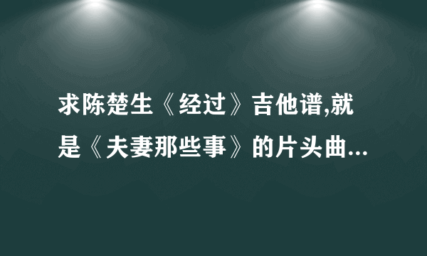 求陈楚生《经过》吉他谱,就是《夫妻那些事》的片头曲的吉他谱～!谢了