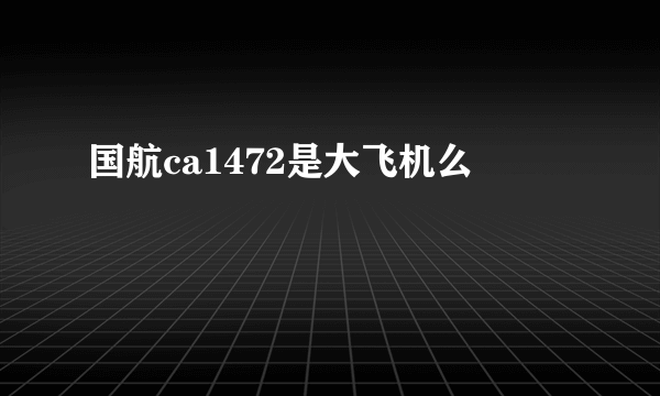 国航ca1472是大飞机么