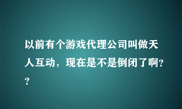 以前有个游戏代理公司叫做天人互动，现在是不是倒闭了啊？？