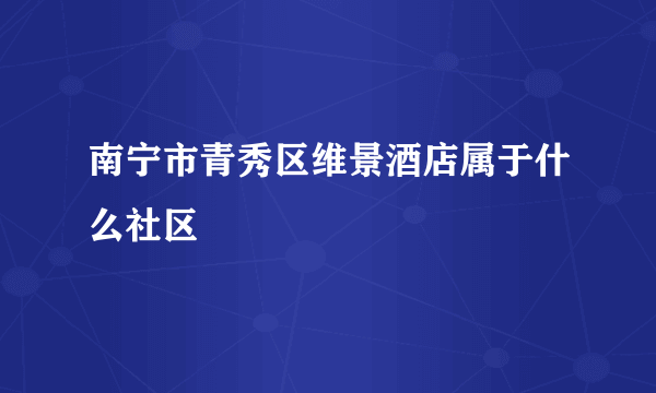 南宁市青秀区维景酒店属于什么社区