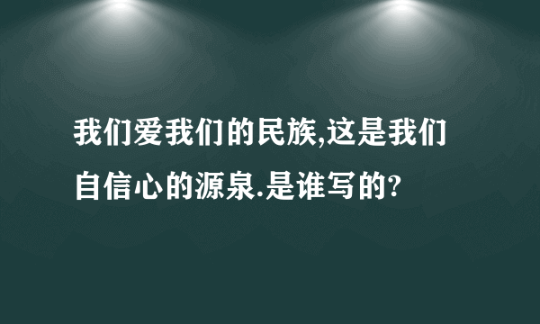 我们爱我们的民族,这是我们自信心的源泉.是谁写的?