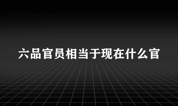 六品官员相当于现在什么官