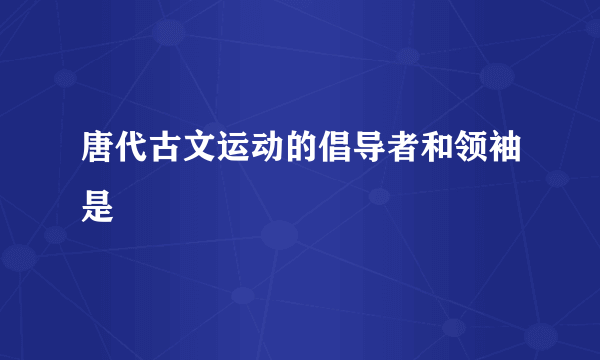 唐代古文运动的倡导者和领袖是