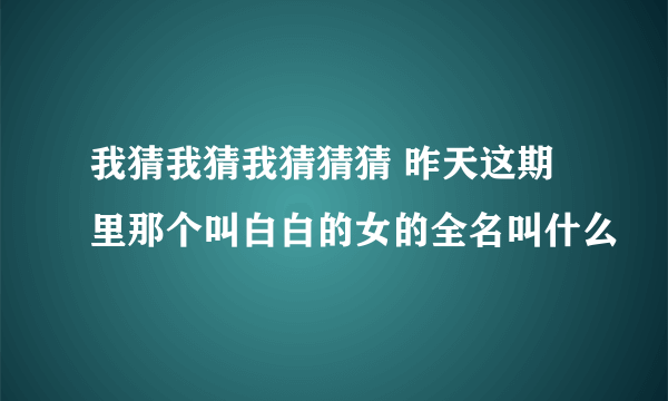 我猜我猜我猜猜猜 昨天这期里那个叫白白的女的全名叫什么