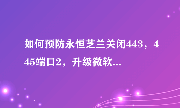 如何预防永恒芝兰关闭443，445端口2，升级微软ms07-010补丁