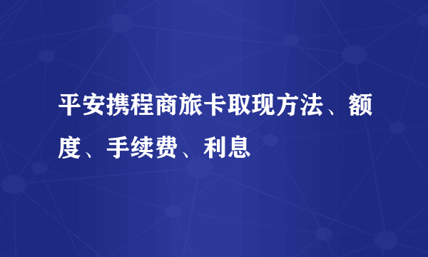 平安携程商旅卡取现方法、额度、手续费、利息