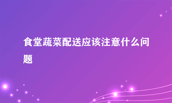 食堂蔬菜配送应该注意什么问题