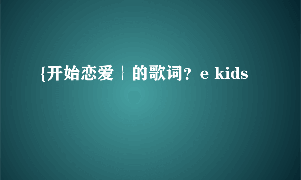 {开始恋爱｝的歌词？e kids