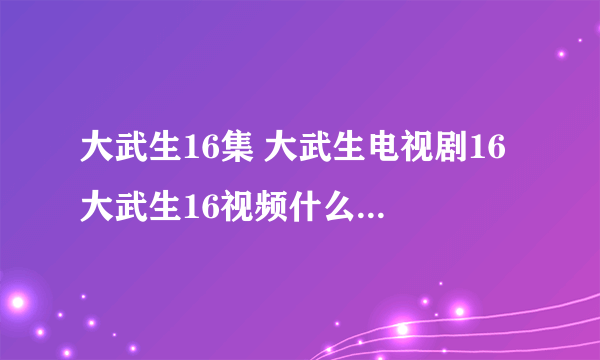 大武生16集 大武生电视剧16 大武生16视频什么时候有出？