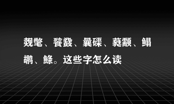 觌氅、餮鼗、曩磲、蕤颥、鳎鹕、鲦。这些字怎么读