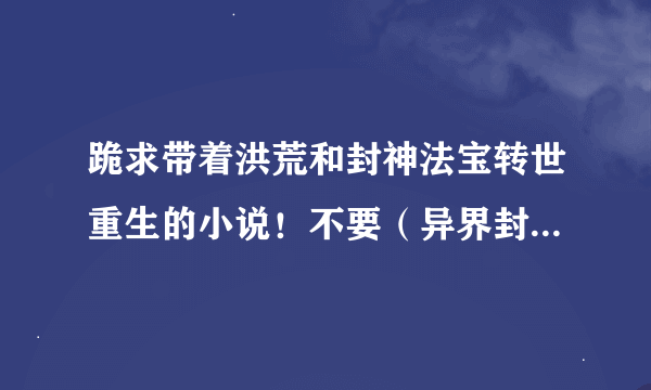 跪求带着洪荒和封神法宝转世重生的小说！不要（异界封神）跟（异界大道）