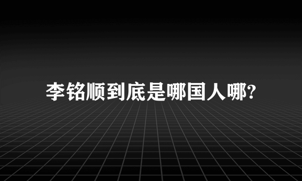 李铭顺到底是哪国人哪?