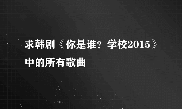 求韩剧《你是谁？学校2015》中的所有歌曲