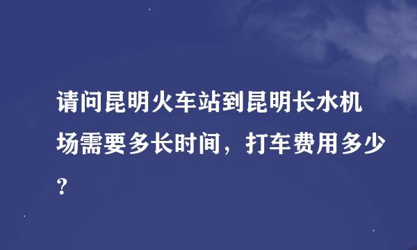 请问昆明火车站到昆明长水机场需要多长时间，打车费用多少？