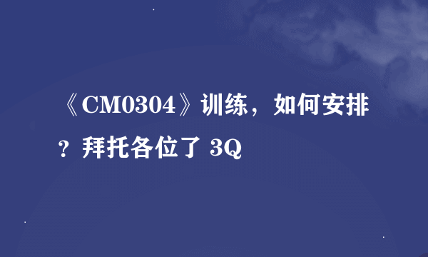 《CM0304》训练，如何安排？拜托各位了 3Q