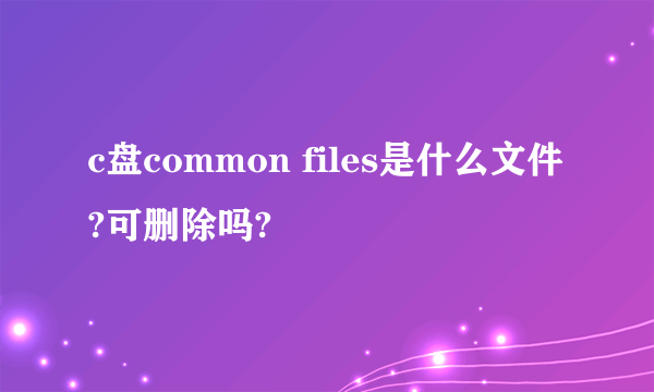 c盘common files是什么文件?可删除吗?