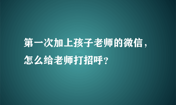 第一次加上孩子老师的微信，怎么给老师打招呼？