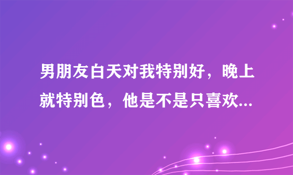 男朋友白天对我特别好，晚上就特别色，他是不是只喜欢我的身体