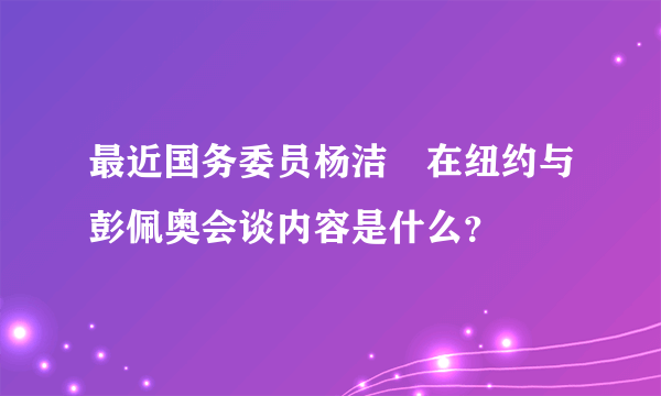 最近国务委员杨洁虒在纽约与彭佩奥会谈内容是什么？