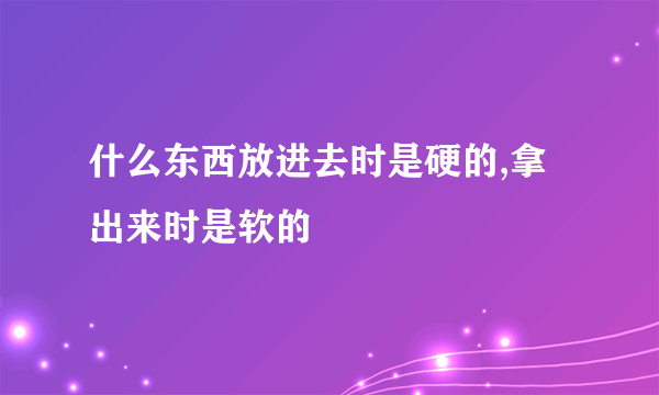 什么东西放进去时是硬的,拿出来时是软的