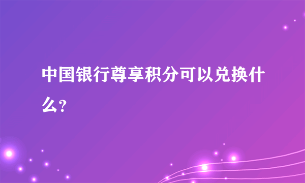 中国银行尊享积分可以兑换什么？