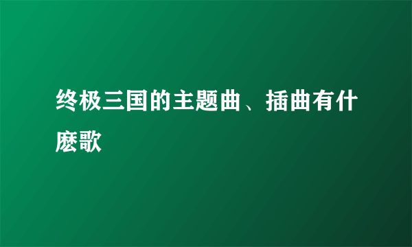 终极三国的主题曲、插曲有什麽歌