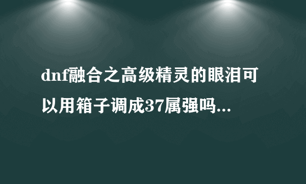 dnf融合之高级精灵的眼泪可以用箱子调成37属强吗我的是36属强