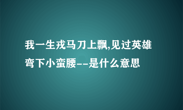 我一生戎马刀上飘,见过英雄弯下小蛮腰--是什么意思