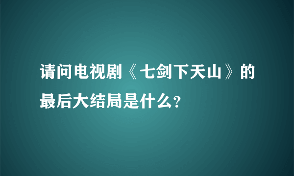 请问电视剧《七剑下天山》的最后大结局是什么？