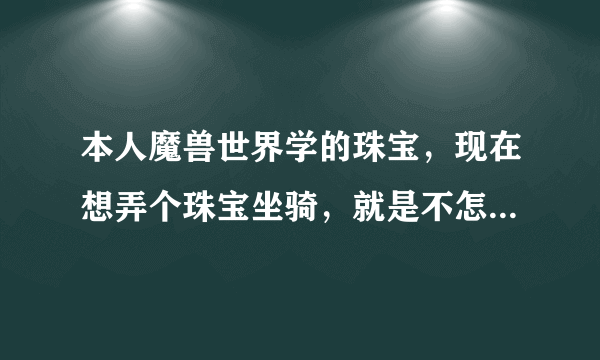 本人魔兽世界学的珠宝，现在想弄个珠宝坐骑，就是不怎么知道那些材料哪里搞的，蛟龙之瞳啊，狂野翠玉啊等