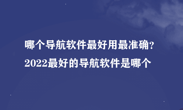 哪个导航软件最好用最准确？2022最好的导航软件是哪个