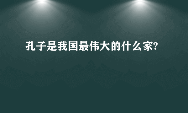 孔子是我国最伟大的什么家?