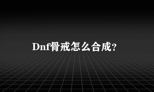 Dnf骨戒怎么合成？